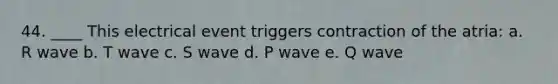 44. ____ This electrical event triggers contraction of the atria: a. R wave b. T wave c. S wave d. P wave e. Q wave