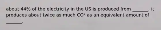 about 44% of the electricity in the US is produced from _______. it produces about twice as much CO² as an equivalent amount of _______.