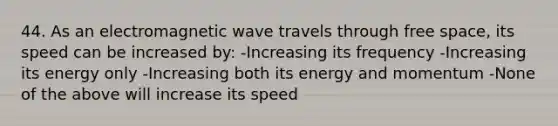 44. As an electromagnetic wave travels through free space, its speed can be increased by: -Increasing its frequency -Increasing its energy only -Increasing both its energy and momentum -None of the above will increase its speed