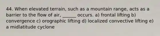 44. When elevated terrain, such as a mountain range, acts as a barrier to the flow of air, ______ occurs. a) frontal lifting b) convergence c) orographic lifting d) localized convective lifting e) a midlatitude cyclone