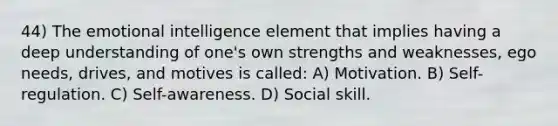 44) The emotional intelligence element that implies having a deep understanding of one's own strengths and weaknesses, ego needs, drives, and motives is called: A) Motivation. B) Self-regulation. C) Self-awareness. D) Social skill.