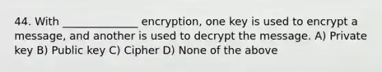 44. With ______________ encryption, one key is used to encrypt a message, and another is used to decrypt the message. A) Private key B) Public key C) Cipher D) None of the above