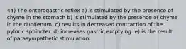 44) The enterogastric reflex a) is stimulated by the presence of chyme in the stomach b) is stimulated by the presence of chyme in the duodenum. c) results in decreased contraction of the pyloric sphincter. d) increases gastric emptying. e) is the result of parasympathetic stimulation.