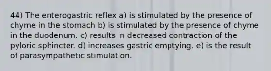 44) The enterogastric reflex a) is stimulated by the presence of chyme in <a href='https://www.questionai.com/knowledge/kLccSGjkt8-the-stomach' class='anchor-knowledge'>the stomach</a> b) is stimulated by the presence of chyme in the duodenum. c) results in decreased contraction of the pyloric sphincter. d) increases gastric emptying. e) is the result of parasympathetic stimulation.