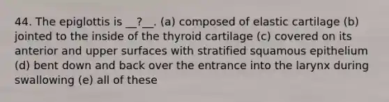 44. The epiglottis is __?__. (a) composed of elastic cartilage (b) jointed to the inside of the thyroid cartilage (c) covered on its anterior and upper surfaces with stratified squamous epithelium (d) bent down and back over the entrance into the larynx during swallowing (e) all of these