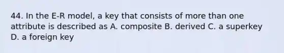 44. In the E-R model, a key that consists of more than one attribute is described as A. composite B. derived C. a superkey D. a foreign key