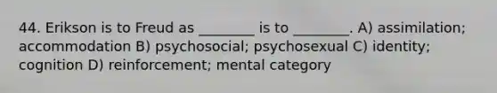 44. Erikson is to Freud as ________ is to ________. A) assimilation; accommodation B) psychosocial; psychosexual C) identity; cognition D) reinforcement; mental category