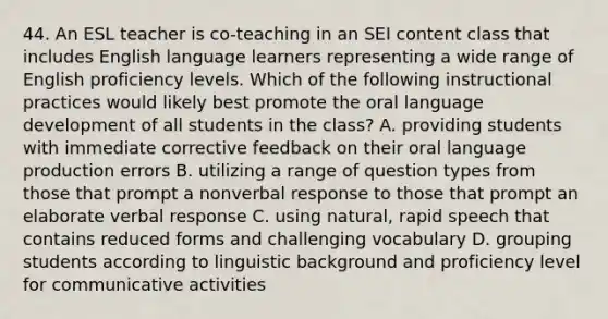 44. An ESL teacher is co-teaching in an SEI content class that includes English language learners representing a wide range of English proficiency levels. Which of the following instructional practices would likely best promote the oral language development of all students in the class? A. providing students with immediate corrective feedback on their oral language production errors B. utilizing a range of question types from those that prompt a nonverbal response to those that prompt an elaborate verbal response C. using natural, rapid speech that contains reduced forms and challenging vocabulary D. grouping students according to linguistic background and proficiency level for communicative activities