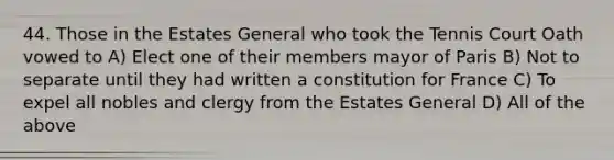 44. Those in the Estates General who took the Tennis Court Oath vowed to A) Elect one of their members mayor of Paris B) Not to separate until they had written a constitution for France C) To expel all nobles and clergy from the Estates General D) All of the above