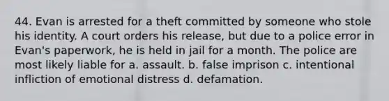 44. Evan is arrested for a theft committed by someone who stole his identity. A court orders his release, but due to a police error in Evan's paperwork, he is held in jail for a month. The police are most likely liable for a. assault. b. false imprison c. intentional infliction of emotional distress d. defamation.