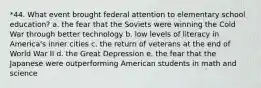 *44. What event brought federal attention to elementary school education? a. the fear that the Soviets were winning the Cold War through better technology b. low levels of literacy in America's inner cities c. the return of veterans at the end of World War II d. the Great Depression e. the fear that the Japanese were outperforming American students in math and science