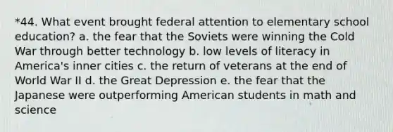 *44. What event brought federal attention to elementary school education? a. the fear that the Soviets were winning the Cold War through better technology b. low levels of literacy in America's inner cities c. the return of veterans at the end of World War II d. the Great Depression e. the fear that the Japanese were outperforming American students in math and science