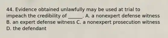 44. Evidence obtained unlawfully may be used at trial to impeach the credibility of ______. A. a nonexpert defense witness B. an expert defense witness C. a nonexpert prosecution witness D. the defendant