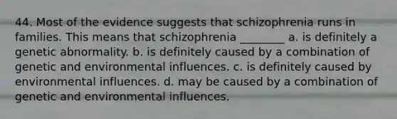 44. Most of the evidence suggests that schizophrenia runs in families. This means that schizophrenia ________ a. is definitely a genetic abnormality. b. is definitely caused by a combination of genetic and environmental influences. c. is definitely caused by environmental influences. d. may be caused by a combination of genetic and environmental influences.