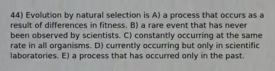 44) Evolution by natural selection is A) a process that occurs as a result of differences in fitness. B) a rare event that has never been observed by scientists. C) constantly occurring at the same rate in all organisms. D) currently occurring but only in scientific laboratories. E) a process that has occurred only in the past.