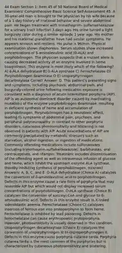 44 Exam Section 1: Item 45 of 50 National Board of Medical Examiners' Comprehensive Basic Science Self-Assessment 45. A 30-year-old man is brought to the physician by his wife because of a 1-day history of irrational behavior and severe abdominal pain. He began treatment with trimethoprim- sulfamethoxazole for a urinary tract infection 3 days ago. His urine turned a light burgundy color during a similar episode 1 year ago. His mother and his maternal grandfather have had similar symptoms. He appears anxious and restless. His pulse is 96/min. Physical examination shows diaphoresis. Serum studies show increased concentrations of 5-aminolevulinic acid (0-ALA) and porphobilinogen. The physician suspects that a mutant allele is causing decreased activity of an enzyme involved in heme biosynthesis. This enzyme is most likely which of the following? A) õ-ALA dehydratase B) 0-ALA synthase C) Ferrochelatase D) Porphobilinogen deaminase O E) Uroporphyrinogen decarboxylase Correct Answer: D. This patient's presenting signs and symptoms, including psychosis, abdominal pain, and burgundy-colored urine following medication exposure is consistent with a diagnosis of acute intermittent porphyria (AIP). AIP is an autosomal dominant disorder caused by inactivating mutations of the enzyme porphobilinogen deaminase, resulting in deficient synthesis of heme and accumulation of porphobilinogen. Porphobilinogen has a neurotoxic effect, leading to symptoms of abdominal pain, psychosis, and peripheral polyneuropathy. In contrast to other porphyria disorders, cutaneous photosensitivity and blistering is not observed in patients with AlP. Acute exacerbations of AIP are commonly precipitated by metabolic stressors such as starvation, alcohol ingestion, or ingestion of medications. Commonly offending medications include sulfonamides (including trimethoprim-sulfamethoxazole), barbiturates, oral contraceptives, and rifampin. Treatment includes discontinuation of the offending agent as well as intravenous infusion of glucose and heme, which inhibit the upstream enzyme ALA synthase, thereby inhibiting synthesis of porphobilinogen. Incorrect Answers: A, B, C, and E. Ö-ALA dehydratase (Choice A) catalyzes the conversion of ō-aminolevulinic acid to porphobilinogen. Defects in this enzyme cause a rare form of porphyria that may resemble AIP but which would not display increased serum concentrations of porphobilinogen. Ō-ALA synthase (Choice B) catalyzes the conversion of succinyl-CoA and glycine to õ-aminolevulinic acid. Defects in this enzyme result in X-linked sideroblastic anemia. Ferrochelatase (Choice C) catalyzes insertion of ferrous iron into protoporphyrin to form heme. Ferrochelatase is inhibited by lead poisoning. Defects in ferrochelatase can cause erythropoietic protoporphyria. However, photosensitivity is usually observed in this condition. Uroporphyrinogen decarboxylase (Choice E) catalyzes the conversion of uroporphyrinogen IIl to coproporphyrinogen II. Defects in this enzyme cause porphyria cutanea tarda. Porphyria cutanea tarda is the most common of the porphyrias but is characterized by cutaneous photosensitivity and blistering.