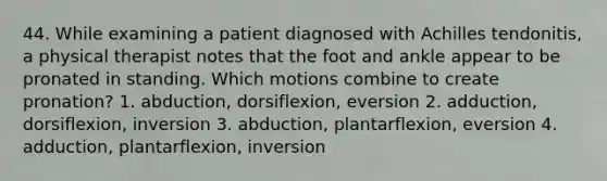 44. While examining a patient diagnosed with Achilles tendonitis, a physical therapist notes that the foot and ankle appear to be pronated in standing. Which motions combine to create pronation? 1. abduction, dorsiflexion, eversion 2. adduction, dorsiflexion, inversion 3. abduction, plantarflexion, eversion 4. adduction, plantarflexion, inversion