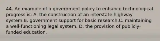 44. An example of a government policy to enhance technological progress is: A. the construction of an interstate highway system.B. government support for basic research.C. maintaining a well-functioning legal system. D. the provision of publicly-funded education.