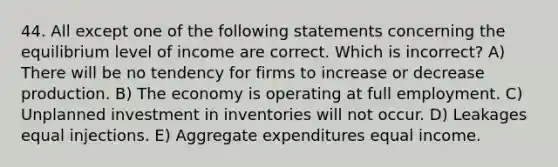 44. All except one of the following statements concerning the equilibrium level of income are correct. Which is incorrect? A) There will be no tendency for firms to increase or decrease production. B) The economy is operating at full employment. C) Unplanned investment in inventories will not occur. D) Leakages equal injections. E) Aggregate expenditures equal income.