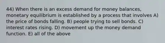 44) When there is an excess demand for money balances, monetary equilibrium is established by a process that involves A) the price of bonds falling. B) people trying to sell bonds. C) interest rates rising. D) movement up the money demand function. E) all of the above