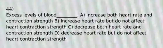 44) Excess levels of blood_________. A) increase both heart rate and contraction strength B) increase heart rate but do not affect heart contraction strength C) decrease both heart rate and contraction strength D) decrease heart rate but do not affect heart contraction strength