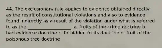 44. The exclusionary rule applies to evidence obtained directly as the result of constitutional violations and also to evidence found indirectly as a result of the violation under what is referred to as the ___________________. a. fruits of the crime doctrine b. bad evidence doctrine c. forbidden fruits doctrine d. fruit of the poisonous tree doctrine