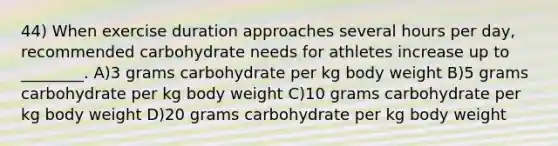 44) When exercise duration approaches several hours per day, recommended carbohydrate needs for athletes increase up to ________. A)3 grams carbohydrate per kg body weight B)5 grams carbohydrate per kg body weight C)10 grams carbohydrate per kg body weight D)20 grams carbohydrate per kg body weight