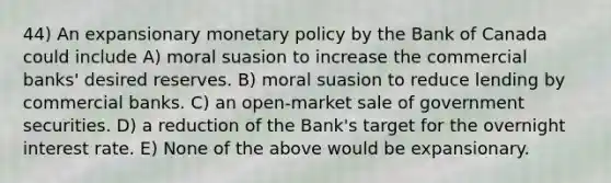 44) An expansionary monetary policy by the Bank of Canada could include A) moral suasion to increase the commercial banks' desired reserves. B) moral suasion to reduce lending by commercial banks. C) an open-market sale of government securities. D) a reduction of the Bank's target for the overnight interest rate. E) None of the above would be expansionary.