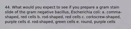 44. What would you expect to see if you prepare a gram stain slide of the gram negative bacillus, Escherichia coli: a. comma-shaped, red cells b. rod-shaped, red cells c. corkscrew-shaped, purple cells d. rod-shaped, green cells e. round, purple cells