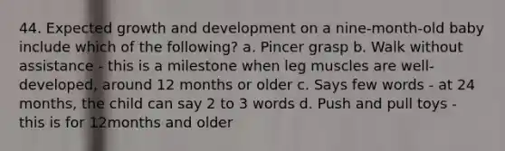 44. Expected growth and development on a nine-month-old baby include which of the following? a. Pincer grasp b. Walk without assistance - this is a milestone when leg muscles are well-developed, around 12 months or older c. Says few words - at 24 months, the child can say 2 to 3 words d. Push and pull toys - this is for 12months and older