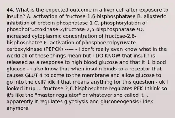 44. What is the expected outcome in a liver cell after exposure to insulin? A. activation of fructose-1,6-bisphosphatase B. allosteric inhibition of protein phosphatase 1 C. phosphorylation of phosphofructokinase-2/fructose-2,5-bisphosphatase *D. increased cytoplasmic concentration of fructose-2,6-bisphosphate* E. activation of phosphoenolpyruvate carboxykinase (PEPCK) ----- - i don't really even know what in the world all of these things mean but i DO KNOW that insulin is released as a response to high blood glucose and that it ↓ blood glucose - i also know that when insulin binds to a receptor that causes GLUT 4 to come to the membrane and allow glucose to go into the cell? idk if that means anything for this question - ok I looked it up ... fructose 2,6-bisphosphate regulates PFK I think so it's like the "master regulator" or whatever she called it ... apparently it regulates glycolysis and gluconeogensis? idek anymore