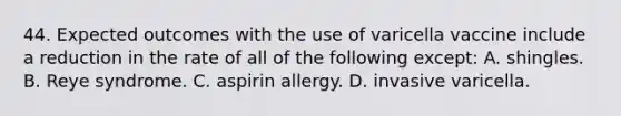 44. Expected outcomes with the use of varicella vaccine include a reduction in the rate of all of the following except: A. shingles. B. Reye syndrome. C. aspirin allergy. D. invasive varicella.