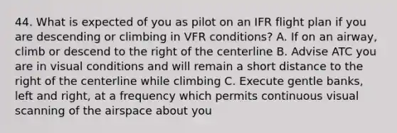 44. What is expected of you as pilot on an IFR flight plan if you are descending or climbing in VFR conditions? A. If on an airway, climb or descend to the right of the centerline B. Advise ATC you are in visual conditions and will remain a short distance to the right of the centerline while climbing C. Execute gentle banks, left and right, at a frequency which permits continuous visual scanning of the airspace about you