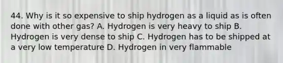 44. Why is it so expensive to ship hydrogen as a liquid as is often done with other gas? A. Hydrogen is very heavy to ship B. Hydrogen is very dense to ship C. Hydrogen has to be shipped at a very low temperature D. Hydrogen in very flammable