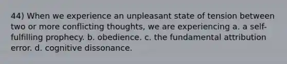 44) When we experience an unpleasant state of tension between two or more conflicting thoughts, we are experiencing a. a self-fulfilling prophecy. b. obedience. c. the fundamental attribution error. d. cognitive dissonance.