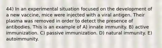 44) In an experimental situation focused on the development of a new vaccine, mice were injected with a viral antigen. Their plasma was removed in order to detect the presence of antibodies. This is an example of A) innate immunity. B) active immunization. C) passive immunization. D) natural immunity. E) autoimmunity.