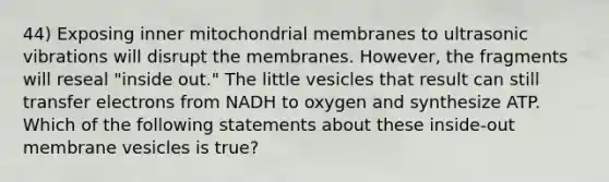 44) Exposing inner mitochondrial membranes to ultrasonic vibrations will disrupt the membranes. However, the fragments will reseal "inside out." The little vesicles that result can still transfer electrons from NADH to oxygen and synthesize ATP. Which of the following statements about these inside-out membrane vesicles is true?