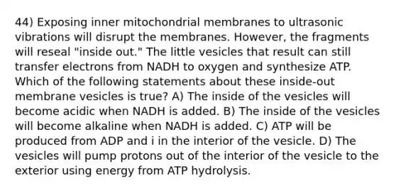 44) Exposing inner mitochondrial membranes to ultrasonic vibrations will disrupt the membranes. However, the fragments will reseal "inside out." The little vesicles that result can still transfer electrons from NADH to oxygen and synthesize ATP. Which of the following statements about these inside-out membrane vesicles is true? A) The inside of the vesicles will become acidic when NADH is added. B) The inside of the vesicles will become alkaline when NADH is added. C) ATP will be produced from ADP and i in the interior of the vesicle. D) The vesicles will pump protons out of the interior of the vesicle to the exterior using energy from ATP hydrolysis.