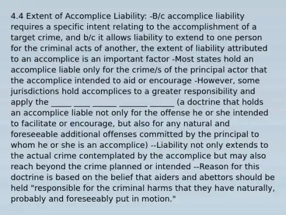 4.4 Extent of Accomplice Liability: -B/c accomplice liability requires a specific intent relating to the accomplishment of a target crime, and b/c it allows liability to extend to one person for the criminal acts of another, the extent of liability attributed to an accomplice is an important factor -Most states hold an accomplice liable only for the crime/s of the principal actor that the accomplice intended to aid or encourage -However, some jurisdictions hold accomplices to a greater responsibility and apply the _____ ____ ______ _______ ______ (a doctrine that holds an accomplice liable not only for the offense he or she intended to facilitate or encourage, but also for any natural and foreseeable additional offenses committed by the principal to whom he or she is an accomplice) --Liability not only extends to the actual crime contemplated by the accomplice but may also reach beyond the crime planned or intended --Reason for this doctrine is based on the belief that aiders and abettors should be held "responsible for the criminal harms that they have naturally, probably and foreseeably put in motion."