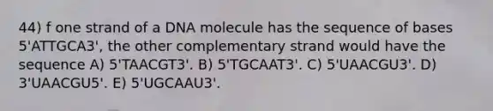 44) f one strand of a DNA molecule has the sequence of bases 5'ATTGCA3', the other complementary strand would have the sequence A) 5'TAACGT3'. B) 5'TGCAAT3'. C) 5'UAACGU3'. D) 3'UAACGU5'. E) 5'UGCAAU3'.