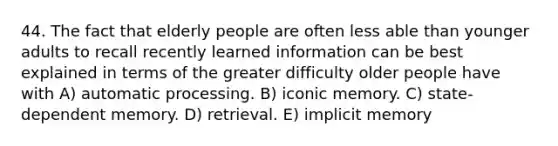 44. The fact that elderly people are often less able than younger adults to recall recently learned information can be best explained in terms of the greater difficulty older people have with A) automatic processing. B) iconic memory. C) state-dependent memory. D) retrieval. E) implicit memory