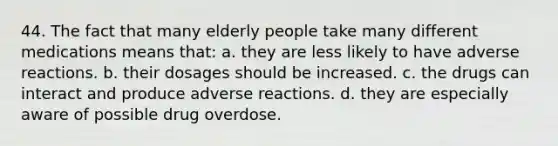 44. The fact that many elderly people take many different medications means that: a. they are less likely to have adverse reactions. b. their dosages should be increased. c. the drugs can interact and produce adverse reactions. d. they are especially aware of possible drug overdose.