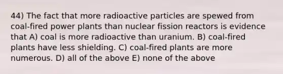 44) The fact that more radioactive particles are spewed from coal-fired power plants than nuclear fission reactors is evidence that A) coal is more radioactive than uranium. B) coal-fired plants have less shielding. C) coal-fired plants are more numerous. D) all of the above E) none of the above