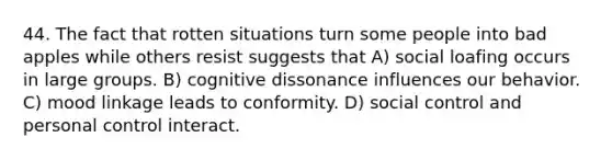 44. The fact that rotten situations turn some people into bad apples while others resist suggests that A) social loafing occurs in large groups. B) cognitive dissonance influences our behavior. C) mood linkage leads to conformity. D) social control and personal control interact.