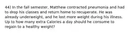 44) In the fall semester, Matthew contracted pneumonia and had to drop his classes and return home to recuperate. He was already underweight, and he lost more weight during his illness. Up to how many extra Calories a day should he consume to regain to a healthy weight?