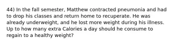 44) In the fall semester, Matthew contracted pneumonia and had to drop his classes and return home to recuperate. He was already underweight, and he lost more weight during his illness. Up to how many extra Calories a day should he consume to regain to a healthy weight?