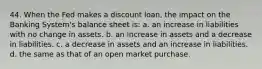 44. When the Fed makes a discount loan, the impact on the Banking System's balance sheet is: a. an increase in liabilities with no change in assets. b. an increase in assets and a decrease in liabilities. c. a decrease in assets and an increase in liabilities. d. the same as that of an open market purchase.