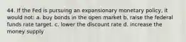 44. If the Fed is pursuing an expansionary monetary policy, it would not: a. buy bonds in the open market b. raise the federal funds rate target. c. lower the discount rate d. increase the money supply