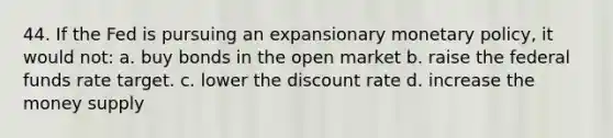 44. If the Fed is pursuing an expansionary monetary policy, it would not: a. buy bonds in the open market b. raise the federal funds rate target. c. lower the discount rate d. increase the money supply