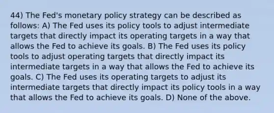 44) The Fed's monetary policy strategy can be described as follows: A) The Fed uses its policy tools to adjust intermediate targets that directly impact its operating targets in a way that allows the Fed to achieve its goals. B) The Fed uses its policy tools to adjust operating targets that directly impact its intermediate targets in a way that allows the Fed to achieve its goals. C) The Fed uses its operating targets to adjust its intermediate targets that directly impact its policy tools in a way that allows the Fed to achieve its goals. D) None of the above.